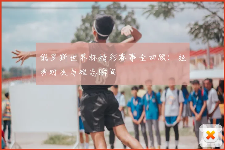 俄罗斯世界杯精彩赛事全回顾:经典对决与难忘瞬间