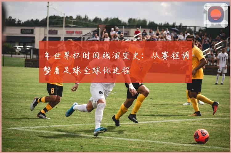 年世界杯时间线演变史：从赛程调整看足球全球化进程