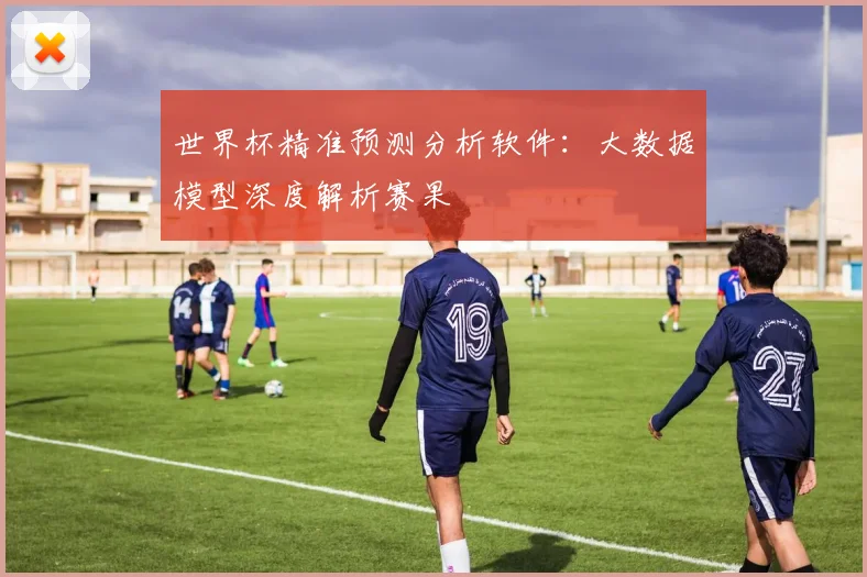 世界杯精准预测分析软件：大数据模型深度解析赛果