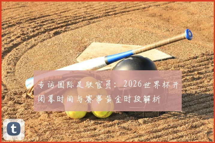 专访国际足联官员：2026世界杯开闭幕时间与赛事黄金时段解析