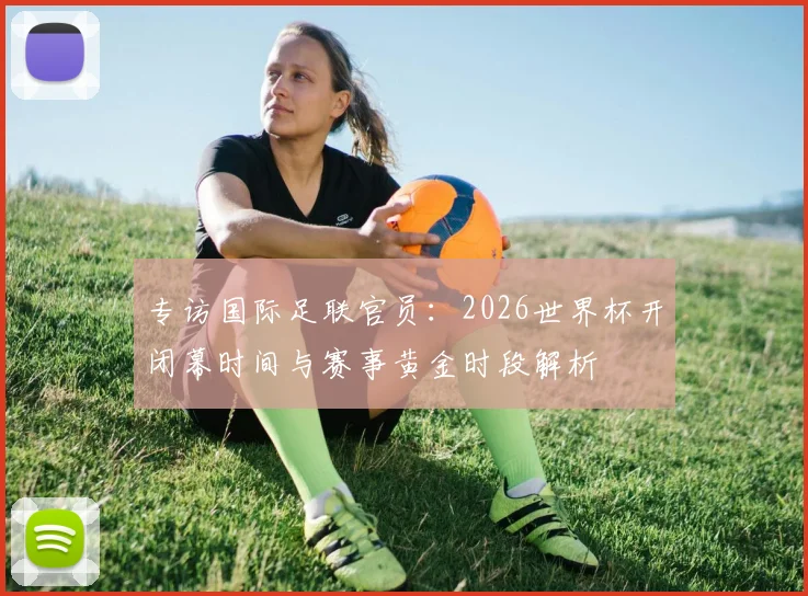 专访国际足联官员：2026世界杯开闭幕时间与赛事黄金时段解析