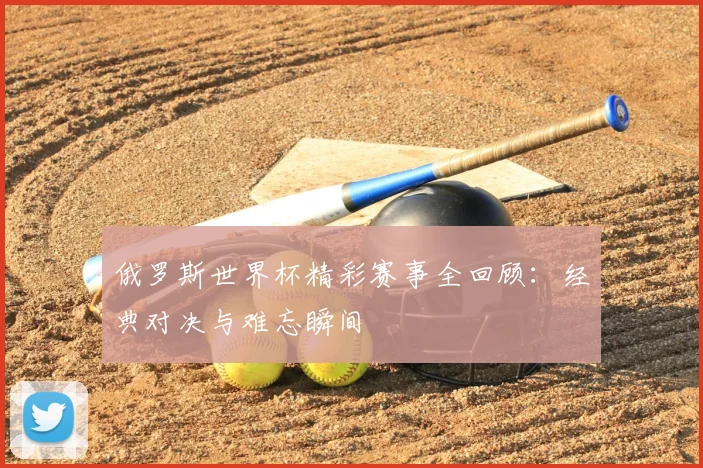 俄罗斯世界杯精彩赛事全回顾:经典对决与难忘瞬间