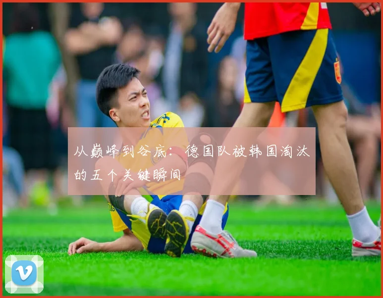 从巅峰到谷底：德国队被韩国淘汰的五个关键瞬间